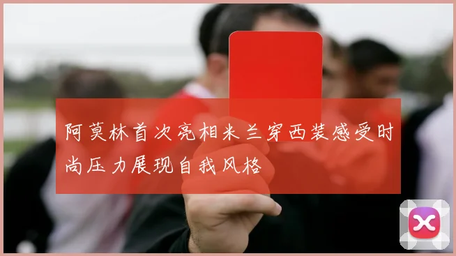 阿莫林首次亮相米兰穿西装感受时尚压力展现自我风格
