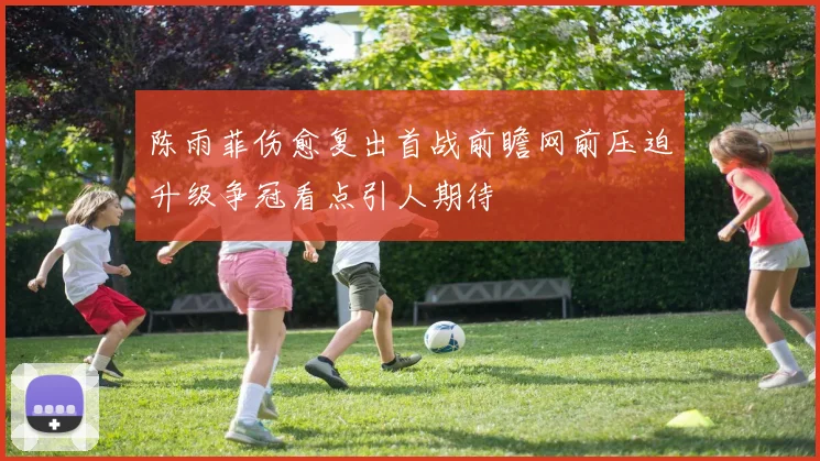 陈雨菲伤愈复出首战前瞻网前压迫升级争冠看点引人期待