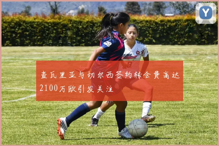 查瓦里亚与切尔西签约转会费高达2100万欧引发关注