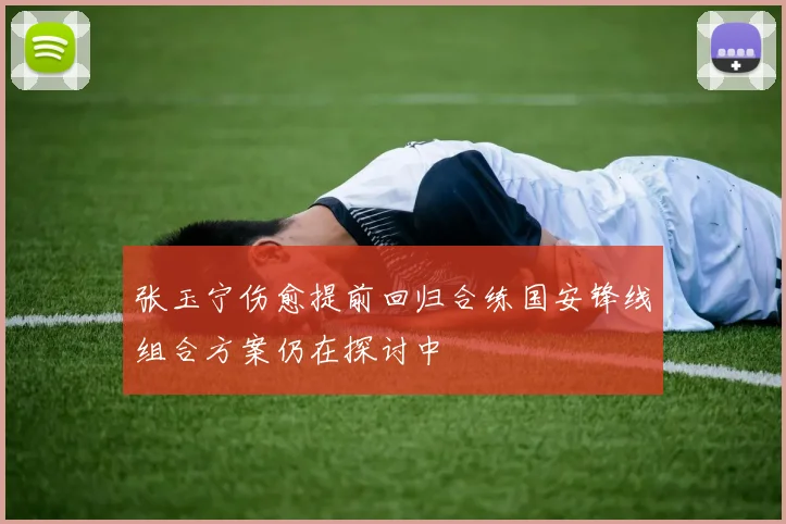 张玉宁伤愈提前回归合练国安锋线组合方案仍在探讨中